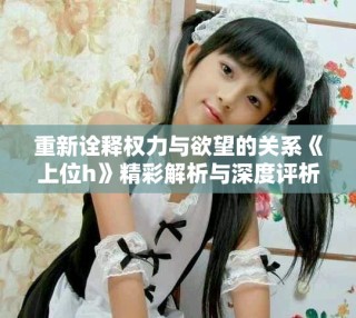 重新詮釋權(quán)力與欲望的關(guān)系《上位h》精彩解析與深度評(píng)析