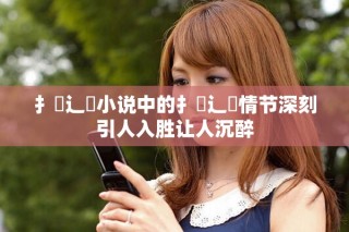 扌喿辶畐小說(shuō)中的扌喿辶畐情節(jié)深刻引人入勝讓人沉醉