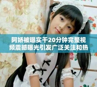 阿嬌被曝實(shí)干20分鐘完整視頻震撼曝光引發(fā)廣泛關(guān)注和熱議