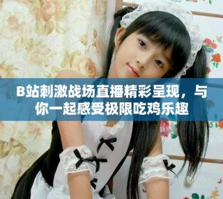 B站刺激戰(zhàn)場直播精彩呈現(xiàn)，與你一起感受極限吃雞樂趣