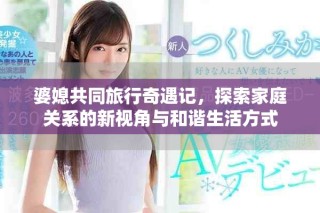 婆媳共同旅行奇遇記，探索家庭關(guān)系的新視角與和諧生活方式