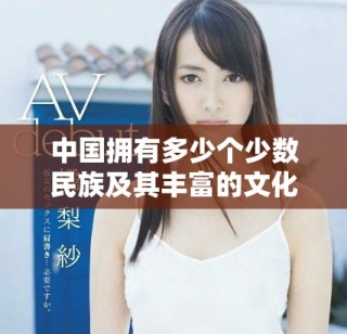 中國擁有多少個少數(shù)民族及其豐富的文化多樣性探討