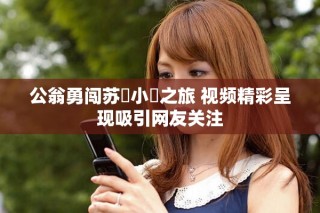 公翁勇闖蘇玥小泬之旅 視頻精彩呈現(xiàn)吸引網(wǎng)友關(guān)注