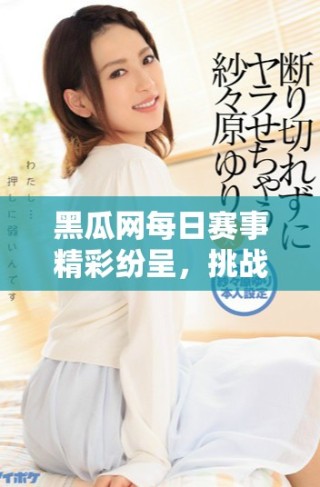 黑瓜網(wǎng)每日賽事精彩紛呈，挑戰(zhàn)與樂趣并存