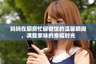 媽媽在廚房忙碌做飯的溫馨瞬間，滿載家味的幸福時光