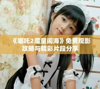 《哪吒2魔童鬧?！访赓M(fèi)觀影攻略與精彩片段分享