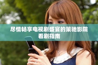 盡情暢享電視劇盛宴的策馳影院看劇指南