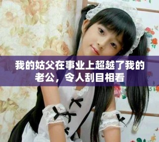 我的姑父在事業(yè)上超越了我的老公，令人刮目相看