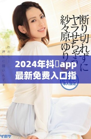 2024年抖抈app最新免費入口指南，輕松暢享精彩內(nèi)容