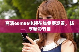 高清66m66電視在線免費(fèi)觀看，暢享精彩節(jié)目
