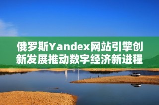俄羅斯Yandex網(wǎng)站引擎創(chuàng)新發(fā)展推動數(shù)字經(jīng)濟(jì)新進(jìn)程