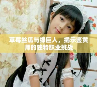 草莓絲瓜與綠巨人，揭示鑒黃師的獨(dú)特職業(yè)挑戰(zhàn)