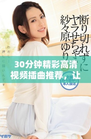 30分鐘精彩高清視頻插曲推薦，讓你享受音樂魅力與視聽盛宴