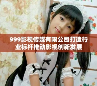 999影視傳媒有限公司打造行業(yè)標(biāo)桿推動影視創(chuàng)新發(fā)展