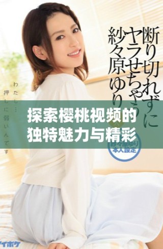 探索櫻桃視頻的獨(dú)特魅力與精彩內(nèi)容，盡情享受視聽盛宴