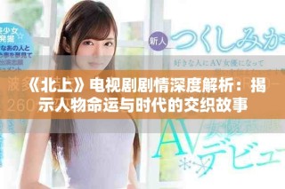 《北上》電視劇劇情深度解析：揭示人物命運(yùn)與時代的交織故事