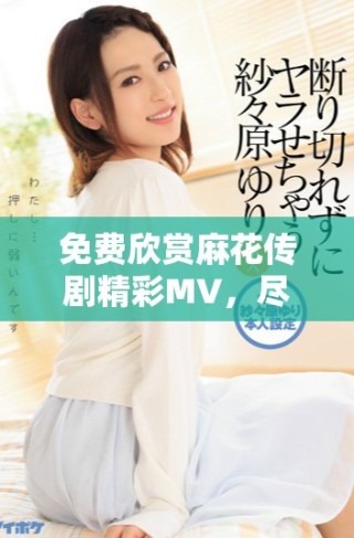 免費(fèi)欣賞麻花傳劇精彩MV，盡享劇中魅力與歡樂