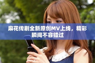麻花傳劇全新原創(chuàng)MV上線，精彩瞬間不容錯過