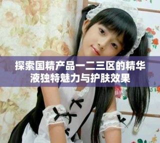 探索國精產(chǎn)品一二三區(qū)的精華液獨特魅力與護膚效果