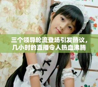三個領(lǐng)導(dǎo)輪流登場引發(fā)熱議，幾小時的直播令人熱血沸騰