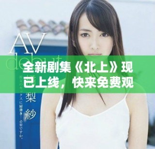 全新劇集《北上》現(xiàn)已上線，快來免費觀看精彩劇情斗爭！