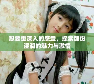想要更深入的感受，探索那份濕潤的魅力與激情