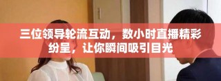 三位領(lǐng)導(dǎo)輪流互動(dòng)，數(shù)小時(shí)直播精彩紛呈，讓你瞬間吸引目光