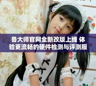 魯大師官網(wǎng)全新改版上線 體驗(yàn)更流暢的硬件檢測與評測服務(wù)