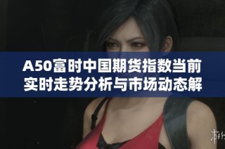 A50富時中國期貨指數(shù)當前實時走勢分析與市場動態(tài)解讀