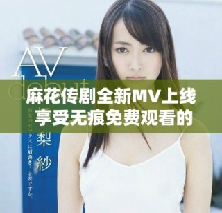 麻花傳劇全新MV上線 享受無(wú)痕免費(fèi)觀看的精彩內(nèi)容