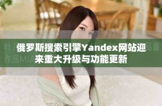 俄羅斯搜索引擎Yandex網(wǎng)站迎來重大升級與功能更新