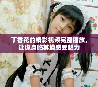 丁香花的精彩視頻完整播放，讓你身臨其境感受魅力