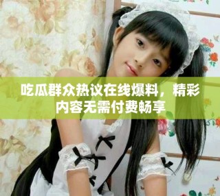 吃瓜群眾熱議在線爆料，精彩內(nèi)容無需付費(fèi)暢享