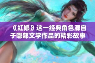 《紅娘》這一經(jīng)典角色源自于哪部文學(xué)作品的精彩故事探討