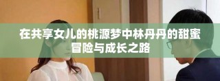 在共享女兒的桃源夢中林丹丹的甜蜜冒險與成長之路
