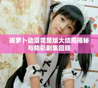 拔蘿卜動(dòng)漫完整版大結(jié)局揭秘與精彩劇集回顧