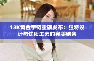 18K黃金手鏈重磅發(fā)布：獨(dú)特設(shè)計(jì)與優(yōu)質(zhì)工藝的完美結(jié)合
