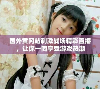 國外黃岡站刺激戰(zhàn)場精彩直播，讓你一同享受游戲熱潮