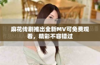 麻花傳劇推出全新MV可免費觀看，精彩不容錯過