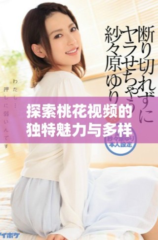 探索桃花視頻的獨特魅力與多樣內(nèi)容，帶你走進新視界