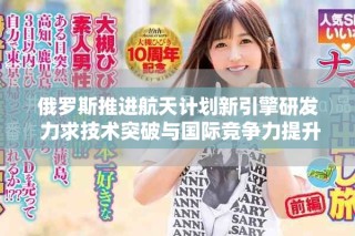 俄羅斯推進(jìn)航天計劃新引擎研發(fā) 力求技術(shù)突破與國際競爭力提升