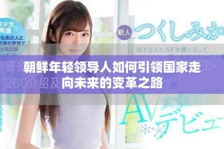 朝鮮年輕領(lǐng)導(dǎo)人如何引領(lǐng)國(guó)家走向未來(lái)的變革之路