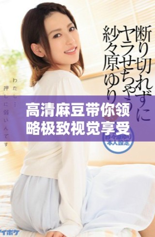 高清麻豆帶你領(lǐng)略極致視覺享受與魅力魅惑