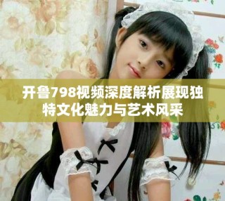 開魯798視頻深度解析展現(xiàn)獨(dú)特文化魅力與藝術(shù)風(fēng)采