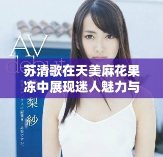 蘇清歌在天美麻花果凍中展現(xiàn)迷人魅力與風(fēng)采