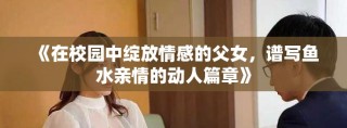 《在校園中綻放情感的父女，譜寫魚(yú)水親情的動(dòng)人篇章》