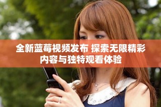 全新藍莓視頻發(fā)布 探索無限精彩內容與獨特觀看體驗