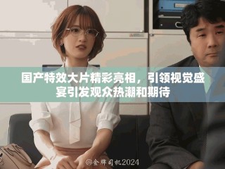 國產特效大片精彩亮相，引領視覺盛宴引發(fā)觀眾熱潮和期待