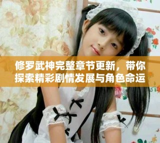 修羅武神完整章節(jié)更新，帶你探索精彩劇情發(fā)展與角色命運