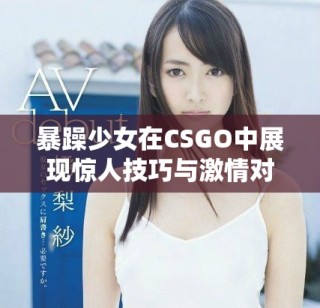 暴躁少女在CSGO中展現(xiàn)驚人技巧與激情對(duì)戰(zhàn)
